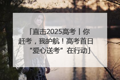 直击2025高考丨你赶考，我护航！高考首日“爱心送考”在行动